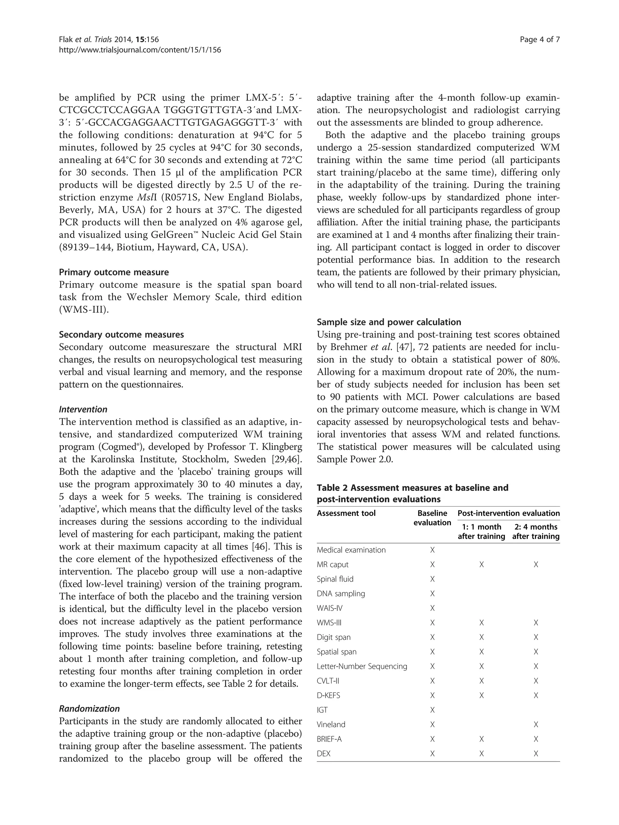 be amplified by PCR using the primer LMX-5′: 5′-
CTCGCCTCCAGGAA TGGGTGTTGTA-3′and LMX-
3′: 5′-GCCACGAGGAACTTGTGAGAGGGTT-3′ with
the following conditions: denaturation at 94°C for 5
minutes, followed by 25 cycles at 94°C for 30 seconds,
annealing at 64°C for 30 seconds and extending at 72°C
for 30 seconds. Then 15 μl of the amplification PCR
products will be digested directly by 2.5 U of the re-
striction enzyme MslI (R0571S, New England Biolabs,
Beverly, MA, USA) for 2 hours at 37°C. The digested
PCR products will then be analyzed on 4% agarose gel,
and visualized using GelGreen™ Nucleic Acid Gel Stain
(89139–144, Biotium, Hayward, CA, USA).
Primary outcome measure
Primary outcome measure is the spatial span board
task from the Wechsler Memory Scale, third edition
(WMS-III).
Secondary outcome measures
Secondary outcome measureszare the structural MRI
changes, the results on neuropsychological test measuring
verbal and visual learning and memory, and the response
pattern on the questionnaires.
Intervention
The intervention method is classified as an adaptive, in-
tensive, and standardized computerized WM training
program (Cogmed®), developed by Professor T. Klingberg
at the Karolinska Institute, Stockholm, Sweden [29,46].
Both the adaptive and the 'placebo' training groups will
use the program approximately 30 to 40 minutes a day,
5 days a week for 5 weeks. The training is considered
'adaptive', which means that the difficulty level of the tasks
increases during the sessions according to the individual
level of mastering for each participant, making the patient
work at their maximum capacity at all times [46]. This is
the core element of the hypothesized effectiveness of the
intervention. The placebo group will use a non-adaptive
(fixed low-level training) version of the training program.
The interface of both the placebo and the training version
is identical, but the difficulty level in the placebo version
does not increase adaptively as the patient performance
improves. The study involves three examinations at the
following time points: baseline before training, retesting
about 1 month after training completion, and follow-up
retesting four months after training completion in order
to examine the longer-term effects, see Table 2 for details.
Randomization
Participants in the study are randomly allocated to either
the adaptive training group or the non-adaptive (placebo)
training group after the baseline assessment. The patients
randomized to the placebo group will be offered the
adaptive training after the 4-month follow-up examin-
ation. The neuropsychologist and radiologist carrying
out the assessments are blinded to group adherence.
Both the adaptive and the placebo training groups
undergo a 25-session standardized computerized WM
training within the same time period (all participants
start training/placebo at the same time), differing only
in the adaptability of the training. During the training
phase, weekly follow-ups by standardized phone inter-
views are scheduled for all participants regardless of group
affiliation. After the initial training phase, the participants
are examined at 1 and 4 months after finalizing their train-
ing. All participant contact is logged in order to discover
potential performance bias. In addition to the research
team, the patients are followed by their primary physician,
who will tend to all non-trial-related issues.
Sample size and power calculation
Using pre-training and post-training test scores obtained
by Brehmer et al. [47], 72 patients are needed for inclu-
sion in the study to obtain a statistical power of 80%.
Allowing for a maximum dropout rate of 20%, the num-
ber of study subjects needed for inclusion has been set
to 90 patients with MCI. Power calculations are based
on the primary outcome measure, which is change in WM
capacity assessed by neuropsychological tests and behav-
ioral inventories that assess WM and related functions.
The statistical power measures will be calculated using
Sample Power 2.0.
Table 2 Assessment measures at baseline and
post-intervention evaluations
Assessment tool Baseline
evaluation
Post-intervention evaluation
1: 1 month
after training
2: 4 months
after training
Medical examination X
MR caput X X X
Spinal fluid X
DNA sampling X
WAIS-IV X
WMS-III X X X
Digit span X X X
Spatial span X X X
Letter-Number Sequencing X X X
CVLT-II X X X
D-KEFS X X X
IGT X
Vineland X X
BRIEF-A X X X
DEX X X X
Flak et al. Trials 2014, 15:156 Page 4 of 7
http://www.trialsjournal.com/content/15/1/156
 