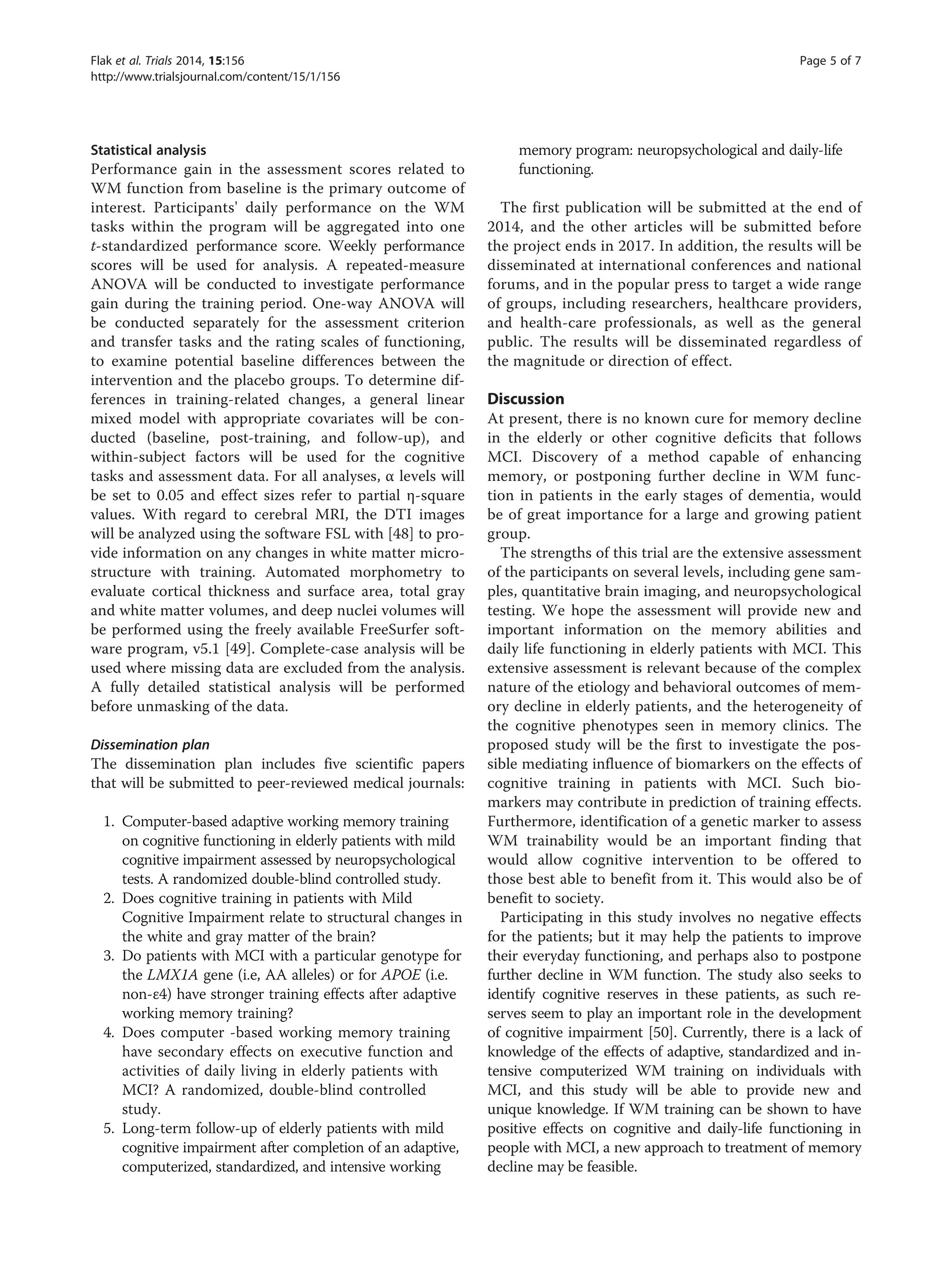 Statistical analysis
Performance gain in the assessment scores related to
WM function from baseline is the primary outcome of
interest. Participants' daily performance on the WM
tasks within the program will be aggregated into one
t-standardized performance score. Weekly performance
scores will be used for analysis. A repeated-measure
ANOVA will be conducted to investigate performance
gain during the training period. One-way ANOVA will
be conducted separately for the assessment criterion
and transfer tasks and the rating scales of functioning,
to examine potential baseline differences between the
intervention and the placebo groups. To determine dif-
ferences in training-related changes, a general linear
mixed model with appropriate covariates will be con-
ducted (baseline, post-training, and follow-up), and
within-subject factors will be used for the cognitive
tasks and assessment data. For all analyses, α levels will
be set to 0.05 and effect sizes refer to partial η-square
values. With regard to cerebral MRI, the DTI images
will be analyzed using the software FSL with [48] to pro-
vide information on any changes in white matter micro-
structure with training. Automated morphometry to
evaluate cortical thickness and surface area, total gray
and white matter volumes, and deep nuclei volumes will
be performed using the freely available FreeSurfer soft-
ware program, v5.1 [49]. Complete-case analysis will be
used where missing data are excluded from the analysis.
A fully detailed statistical analysis will be performed
before unmasking of the data.
Dissemination plan
The dissemination plan includes five scientific papers
that will be submitted to peer-reviewed medical journals:
1. Computer-based adaptive working memory training
on cognitive functioning in elderly patients with mild
cognitive impairment assessed by neuropsychological
tests. A randomized double-blind controlled study.
2. Does cognitive training in patients with Mild
Cognitive Impairment relate to structural changes in
the white and gray matter of the brain?
3. Do patients with MCI with a particular genotype for
the LMX1A gene (i.e, AA alleles) or for APOE (i.e.
non-ε4) have stronger training effects after adaptive
working memory training?
4. Does computer -based working memory training
have secondary effects on executive function and
activities of daily living in elderly patients with
MCI? A randomized, double-blind controlled
study.
5. Long-term follow-up of elderly patients with mild
cognitive impairment after completion of an adaptive,
computerized, standardized, and intensive working
memory program: neuropsychological and daily-life
functioning.
The first publication will be submitted at the end of
2014, and the other articles will be submitted before
the project ends in 2017. In addition, the results will be
disseminated at international conferences and national
forums, and in the popular press to target a wide range
of groups, including researchers, healthcare providers,
and health-care professionals, as well as the general
public. The results will be disseminated regardless of
the magnitude or direction of effect.
Discussion
At present, there is no known cure for memory decline
in the elderly or other cognitive deficits that follows
MCI. Discovery of a method capable of enhancing
memory, or postponing further decline in WM func-
tion in patients in the early stages of dementia, would
be of great importance for a large and growing patient
group.
The strengths of this trial are the extensive assessment
of the participants on several levels, including gene sam-
ples, quantitative brain imaging, and neuropsychological
testing. We hope the assessment will provide new and
important information on the memory abilities and
daily life functioning in elderly patients with MCI. This
extensive assessment is relevant because of the complex
nature of the etiology and behavioral outcomes of mem-
ory decline in elderly patients, and the heterogeneity of
the cognitive phenotypes seen in memory clinics. The
proposed study will be the first to investigate the pos-
sible mediating influence of biomarkers on the effects of
cognitive training in patients with MCI. Such bio-
markers may contribute in prediction of training effects.
Furthermore, identification of a genetic marker to assess
WM trainability would be an important finding that
would allow cognitive intervention to be offered to
those best able to benefit from it. This would also be of
benefit to society.
Participating in this study involves no negative effects
for the patients; but it may help the patients to improve
their everyday functioning, and perhaps also to postpone
further decline in WM function. The study also seeks to
identify cognitive reserves in these patients, as such re-
serves seem to play an important role in the development
of cognitive impairment [50]. Currently, there is a lack of
knowledge of the effects of adaptive, standardized and in-
tensive computerized WM training on individuals with
MCI, and this study will be able to provide new and
unique knowledge. If WM training can be shown to have
positive effects on cognitive and daily-life functioning in
people with MCI, a new approach to treatment of memory
decline may be feasible.
Flak et al. Trials 2014, 15:156 Page 5 of 7
http://www.trialsjournal.com/content/15/1/156
 