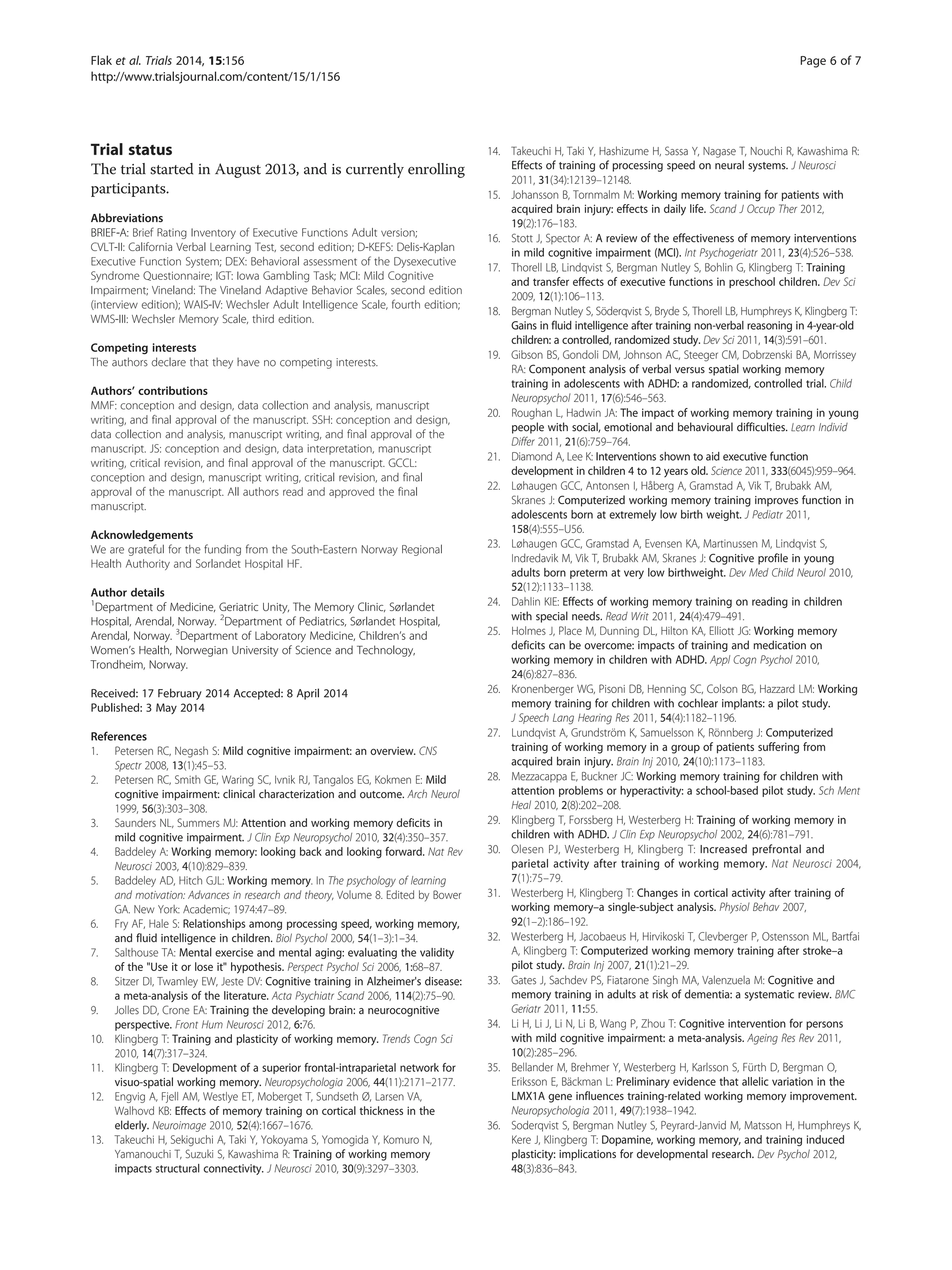 Trial status
The trial started in August 2013, and is currently enrolling
participants.
Abbreviations
BRIEF-A: Brief Rating Inventory of Executive Functions Adult version;
CVLT-II: California Verbal Learning Test, second edition; D-KEFS: Delis-Kaplan
Executive Function System; DEX: Behavioral assessment of the Dysexecutive
Syndrome Questionnaire; IGT: Iowa Gambling Task; MCI: Mild Cognitive
Impairment; Vineland: The Vineland Adaptive Behavior Scales, second edition
(interview edition); WAIS-IV: Wechsler Adult Intelligence Scale, fourth edition;
WMS-III: Wechsler Memory Scale, third edition.
Competing interests
The authors declare that they have no competing interests.
Authors’ contributions
MMF: conception and design, data collection and analysis, manuscript
writing, and final approval of the manuscript. SSH: conception and design,
data collection and analysis, manuscript writing, and final approval of the
manuscript. JS: conception and design, data interpretation, manuscript
writing, critical revision, and final approval of the manuscript. GCCL:
conception and design, manuscript writing, critical revision, and final
approval of the manuscript. All authors read and approved the final
manuscript.
Acknowledgements
We are grateful for the funding from the South-Eastern Norway Regional
Health Authority and Sorlandet Hospital HF.
Author details
1
Department of Medicine, Geriatric Unity, The Memory Clinic, Sørlandet
Hospital, Arendal, Norway. 2
Department of Pediatrics, Sørlandet Hospital,
Arendal, Norway. 3
Department of Laboratory Medicine, Children’s and
Women’s Health, Norwegian University of Science and Technology,
Trondheim, Norway.
Received: 17 February 2014 Accepted: 8 April 2014
Published: 3 May 2014
References
1. Petersen RC, Negash S: Mild cognitive impairment: an overview. CNS
Spectr 2008, 13(1):45–53.
2. Petersen RC, Smith GE, Waring SC, Ivnik RJ, Tangalos EG, Kokmen E: Mild
cognitive impairment: clinical characterization and outcome. Arch Neurol
1999, 56(3):303–308.
3. Saunders NL, Summers MJ: Attention and working memory deficits in
mild cognitive impairment. J Clin Exp Neuropsychol 2010, 32(4):350–357.
4. Baddeley A: Working memory: looking back and looking forward. Nat Rev
Neurosci 2003, 4(10):829–839.
5. Baddeley AD, Hitch GJL: Working memory. In The psychology of learning
and motivation: Advances in research and theory, Volume 8. Edited by Bower
GA. New York: Academic; 1974:47–89.
6. Fry AF, Hale S: Relationships among processing speed, working memory,
and fluid intelligence in children. Biol Psychol 2000, 54(1–3):1–34.
7. Salthouse TA: Mental exercise and mental aging: evaluating the validity
of the Use it or lose it hypothesis. Perspect Psychol Sci 2006, 1:68–87.
8. Sitzer DI, Twamley EW, Jeste DV: Cognitive training in Alzheimer's disease:
a meta-analysis of the literature. Acta Psychiatr Scand 2006, 114(2):75–90.
9. Jolles DD, Crone EA: Training the developing brain: a neurocognitive
perspective. Front Hum Neurosci 2012, 6:76.
10. Klingberg T: Training and plasticity of working memory. Trends Cogn Sci
2010, 14(7):317–324.
11. Klingberg T: Development of a superior frontal-intraparietal network for
visuo-spatial working memory. Neuropsychologia 2006, 44(11):2171–2177.
12. Engvig A, Fjell AM, Westlye ET, Moberget T, Sundseth Ø, Larsen VA,
Walhovd KB: Effects of memory training on cortical thickness in the
elderly. Neuroimage 2010, 52(4):1667–1676.
13. Takeuchi H, Sekiguchi A, Taki Y, Yokoyama S, Yomogida Y, Komuro N,
Yamanouchi T, Suzuki S, Kawashima R: Training of working memory
impacts structural connectivity. J Neurosci 2010, 30(9):3297–3303.
14. Takeuchi H, Taki Y, Hashizume H, Sassa Y, Nagase T, Nouchi R, Kawashima R:
Effects of training of processing speed on neural systems. J Neurosci
2011, 31(34):12139–12148.
15. Johansson B, Tornmalm M: Working memory training for patients with
acquired brain injury: effects in daily life. Scand J Occup Ther 2012,
19(2):176–183.
16. Stott J, Spector A: A review of the effectiveness of memory interventions
in mild cognitive impairment (MCI). Int Psychogeriatr 2011, 23(4):526–538.
17. Thorell LB, Lindqvist S, Bergman Nutley S, Bohlin G, Klingberg T: Training
and transfer effects of executive functions in preschool children. Dev Sci
2009, 12(1):106–113.
18. Bergman Nutley S, Söderqvist S, Bryde S, Thorell LB, Humphreys K, Klingberg T:
Gains in fluid intelligence after training non-verbal reasoning in 4-year-old
children: a controlled, randomized study. Dev Sci 2011, 14(3):591–601.
19. Gibson BS, Gondoli DM, Johnson AC, Steeger CM, Dobrzenski BA, Morrissey
RA: Component analysis of verbal versus spatial working memory
training in adolescents with ADHD: a randomized, controlled trial. Child
Neuropsychol 2011, 17(6):546–563.
20. Roughan L, Hadwin JA: The impact of working memory training in young
people with social, emotional and behavioural difficulties. Learn Individ
Differ 2011, 21(6):759–764.
21. Diamond A, Lee K: Interventions shown to aid executive function
development in children 4 to 12 years old. Science 2011, 333(6045):959–964.
22. Løhaugen GCC, Antonsen I, Håberg A, Gramstad A, Vik T, Brubakk AM,
Skranes J: Computerized working memory training improves function in
adolescents born at extremely low birth weight. J Pediatr 2011,
158(4):555–U56.
23. Løhaugen GCC, Gramstad A, Evensen KA, Martinussen M, Lindqvist S,
Indredavik M, Vik T, Brubakk AM, Skranes J: Cognitive profile in young
adults born preterm at very low birthweight. Dev Med Child Neurol 2010,
52(12):1133–1138.
24. Dahlin KIE: Effects of working memory training on reading in children
with special needs. Read Writ 2011, 24(4):479–491.
25. Holmes J, Place M, Dunning DL, Hilton KA, Elliott JG: Working memory
deficits can be overcome: impacts of training and medication on
working memory in children with ADHD. Appl Cogn Psychol 2010,
24(6):827–836.
26. Kronenberger WG, Pisoni DB, Henning SC, Colson BG, Hazzard LM: Working
memory training for children with cochlear implants: a pilot study.
J Speech Lang Hearing Res 2011, 54(4):1182–1196.
27. Lundqvist A, Grundström K, Samuelsson K, Rönnberg J: Computerized
training of working memory in a group of patients suffering from
acquired brain injury. Brain Inj 2010, 24(10):1173–1183.
28. Mezzacappa E, Buckner JC: Working memory training for children with
attention problems or hyperactivity: a school-based pilot study. Sch Ment
Heal 2010, 2(8):202–208.
29. Klingberg T, Forssberg H, Westerberg H: Training of working memory in
children with ADHD. J Clin Exp Neuropsychol 2002, 24(6):781–791.
30. Olesen PJ, Westerberg H, Klingberg T: Increased prefrontal and
parietal activity after training of working memory. Nat Neurosci 2004,
7(1):75–79.
31. Westerberg H, Klingberg T: Changes in cortical activity after training of
working memory–a single-subject analysis. Physiol Behav 2007,
92(1–2):186–192.
32. Westerberg H, Jacobaeus H, Hirvikoski T, Clevberger P, Ostensson ML, Bartfai
A, Klingberg T: Computerized working memory training after stroke–a
pilot study. Brain Inj 2007, 21(1):21–29.
33. Gates J, Sachdev PS, Fiatarone Singh MA, Valenzuela M: Cognitive and
memory training in adults at risk of dementia: a systematic review. BMC
Geriatr 2011, 11:55.
34. Li H, Li J, Li N, Li B, Wang P, Zhou T: Cognitive intervention for persons
with mild cognitive impairment: a meta-analysis. Ageing Res Rev 2011,
10(2):285–296.
35. Bellander M, Brehmer Y, Westerberg H, Karlsson S, Fürth D, Bergman O,
Eriksson E, Bäckman L: Preliminary evidence that allelic variation in the
LMX1A gene influences training-related working memory improvement.
Neuropsychologia 2011, 49(7):1938–1942.
36. Soderqvist S, Bergman Nutley S, Peyrard-Janvid M, Matsson H, Humphreys K,
Kere J, Klingberg T: Dopamine, working memory, and training induced
plasticity: implications for developmental research. Dev Psychol 2012,
48(3):836–843.
Flak et al. Trials 2014, 15:156 Page 6 of 7
http://www.trialsjournal.com/content/15/1/156
 
