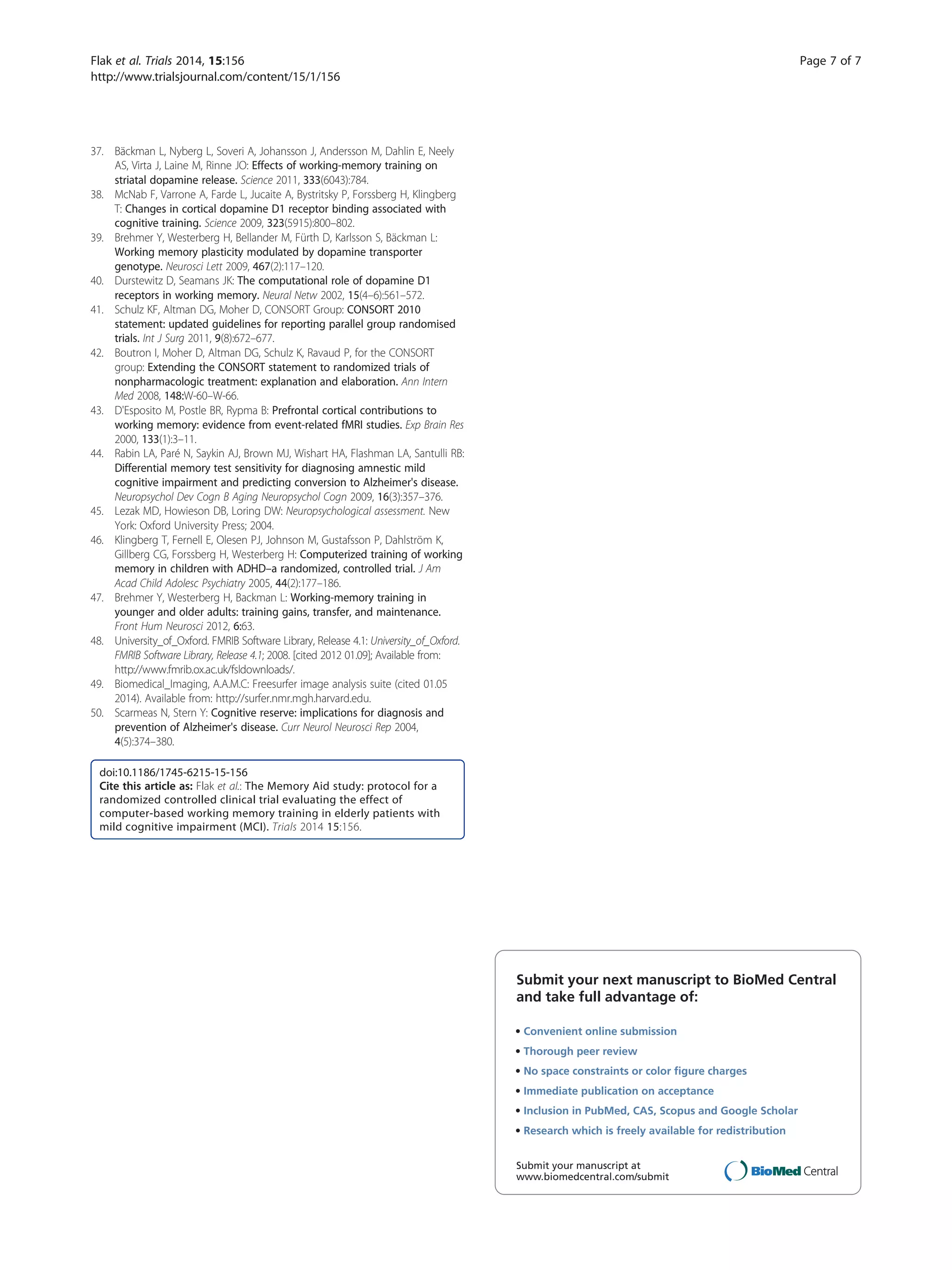 37. Bäckman L, Nyberg L, Soveri A, Johansson J, Andersson M, Dahlin E, Neely
AS, Virta J, Laine M, Rinne JO: Effects of working-memory training on
striatal dopamine release. Science 2011, 333(6043):784.
38. McNab F, Varrone A, Farde L, Jucaite A, Bystritsky P, Forssberg H, Klingberg
T: Changes in cortical dopamine D1 receptor binding associated with
cognitive training. Science 2009, 323(5915):800–802.
39. Brehmer Y, Westerberg H, Bellander M, Fürth D, Karlsson S, Bäckman L:
Working memory plasticity modulated by dopamine transporter
genotype. Neurosci Lett 2009, 467(2):117–120.
40. Durstewitz D, Seamans JK: The computational role of dopamine D1
receptors in working memory. Neural Netw 2002, 15(4–6):561–572.
41. Schulz KF, Altman DG, Moher D, CONSORT Group: CONSORT 2010
statement: updated guidelines for reporting parallel group randomised
trials. Int J Surg 2011, 9(8):672–677.
42. Boutron I, Moher D, Altman DG, Schulz K, Ravaud P, for the CONSORT
group: Extending the CONSORT statement to randomized trials of
nonpharmacologic treatment: explanation and elaboration. Ann Intern
Med 2008, 148:W-60–W-66.
43. D'Esposito M, Postle BR, Rypma B: Prefrontal cortical contributions to
working memory: evidence from event-related fMRI studies. Exp Brain Res
2000, 133(1):3–11.
44. Rabin LA, Paré N, Saykin AJ, Brown MJ, Wishart HA, Flashman LA, Santulli RB:
Differential memory test sensitivity for diagnosing amnestic mild
cognitive impairment and predicting conversion to Alzheimer's disease.
Neuropsychol Dev Cogn B Aging Neuropsychol Cogn 2009, 16(3):357–376.
45. Lezak MD, Howieson DB, Loring DW: Neuropsychological assessment. New
York: Oxford University Press; 2004.
46. Klingberg T, Fernell E, Olesen PJ, Johnson M, Gustafsson P, Dahlström K,
Gillberg CG, Forssberg H, Westerberg H: Computerized training of working
memory in children with ADHD–a randomized, controlled trial. J Am
Acad Child Adolesc Psychiatry 2005, 44(2):177–186.
47. Brehmer Y, Westerberg H, Backman L: Working-memory training in
younger and older adults: training gains, transfer, and maintenance.
Front Hum Neurosci 2012, 6:63.
48. University_of_Oxford. FMRIB Software Library, Release 4.1: University_of_Oxford.
FMRIB Software Library, Release 4.1; 2008. [cited 2012 01.09]; Available from:
http://www.fmrib.ox.ac.uk/fsldownloads/.
49. Biomedical_Imaging, A.A.M.C: Freesurfer image analysis suite (cited 01.05
2014). Available from: http://surfer.nmr.mgh.harvard.edu.
50. Scarmeas N, Stern Y: Cognitive reserve: implications for diagnosis and
prevention of Alzheimer's disease. Curr Neurol Neurosci Rep 2004,
4(5):374–380.
doi:10.1186/1745-6215-15-156
Cite this article as: Flak et al.: The Memory Aid study: protocol for a
randomized controlled clinical trial evaluating the effect of
computer-based working memory training in elderly patients with
mild cognitive impairment (MCI). Trials 2014 15:156.
Submit your next manuscript to BioMed Central
and take full advantage of:
• Convenient online submission
• Thorough peer review
• No space constraints or color ﬁgure charges
• Immediate publication on acceptance
• Inclusion in PubMed, CAS, Scopus and Google Scholar
• Research which is freely available for redistribution
Submit your manuscript at
www.biomedcentral.com/submit
Flak et al. Trials 2014, 15:156 Page 7 of 7
http://www.trialsjournal.com/content/15/1/156
 