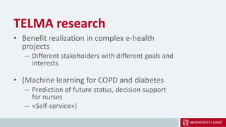 TELMA research
• Benefit realization in complex e-health
projects
– Different stakeholders with different goals and
interests
• (Machine learning for COPD and diabetes
– Prediction of future status, decision support
for nurses
– «Self-service»)
 