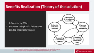 Benefits Realization (Theory of the solution)
• Influenced by TQM
• Response to high IS/IT failure rates
• Limited empirical evidence
Ward, J., Taylor, P., and Bond, P. 1996. "Evaluation and Realisation of Is/It Benefits: An Empirical
Study of Current Practice," European Journal of Information Systems (4:4), pp. 214-225.
 