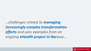 …challenges related to managing
increasingly complex transformation
efforts and uses examples from an
ongoing eHealth project in Norway…
 
