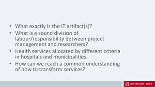 • What exactly is the IT artifact(s)?
• What is a sound division of
labour/responsibility between project
management and researchers?
• Health services allocated by different criteria
in hospitals and municipalities.
• How can we reach a common understanding
of how to transform services?
 
