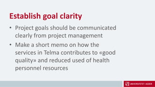 Establish goal clarity
• Project goals should be communicated
clearly from project management
• Make a short memo on how the
services in Telma contributes to «good
quality» and reduced used of health
personnel resources
 
