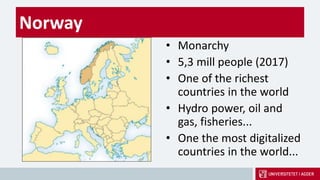 Norway
• Monarchy
• 5,3 mill people (2017)
• One of the richest
countries in the world
• Hydro power, oil and
gas, fisheries...
• One the most digitalized
countries in the world...
 