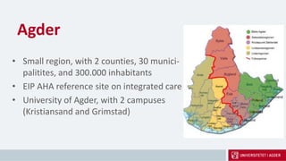 Agder
• Small region, with 2 counties, 30 munici-
palitites, and 300.000 inhabitants
• EIP AHA reference site on integrated care
• University of Agder, with 2 campuses
(Kristiansand and Grimstad)
 