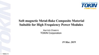 © TOKIN 2019
Soft magnetic Metal-flake Composite Material
Suitable for High Frequiency Power Modules
19 Mar. 2019
Ken’ichi Chata’ni
TOKIN Corporation
 