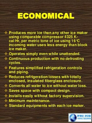 ECONOMICAL
 Produces more ice than any other ice maker
using comparable compressor 4325 K-
cal/Hr, per metric tone of ice using 16°C
incoming water uses less energy than block
ice maker.
 Operates simply even while unattended.
 Continuous production with no defrosting
cycles.
 Features simplified refrigeration controls
and piping.
 Reduces refrigeration losses with totally
enclosed, insulated fiberglass enclosure.
 Converts all water to ice without water loss.
 Saves space with compact design.
 Installs easily without factory supervision.
 Minimum maintenance.
 Standard equipments with each ice maker.
 