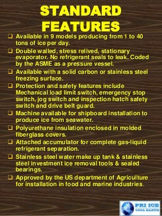 STANDARD
FEATURES
 Available in 9 models producing from 1 to 40
tons of ice per day.
 Double walled, stress relived, stationary
evaporator. No refrigerant seals to leak. Coded
by the ASME as a pressure vessel.
 Available with a solid carbon or stainless steel
freezing surface.
 Protection and safety features include
Mechanical load limit switch, emergency stop
switch, jog switch and inspection hatch safety
switch and drive belt guard.
 Machine available for shipboard installation to
produce ice from seawater.
 Polyurethane insulation enclosed in molded
fiberglass covers.
 Attached accumulator for complete gas-liquid
refrigerant separation.
 Stainless steel water make up tank & stainless
steel investment ice removal tools & sealed
bearings.
 Approved by the US department of Agriculture
for installation in food and marine industries.
 