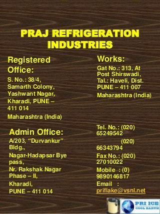 PRAJ REFRIGERATION
INDUSTRIES
Registered
Office:
S. No.: 38/4,
Samarth Colony,
Yashwant Nagar,
Kharadi, PUNE –
411 014
Maharashtra (India)
Works:
Gat No.: 313, At
Post Shirswadi,
Tal.: Haveli, Dist.
PUNE – 411 007
Maharashtra (India)
Tel. No.: (020)
65249542
(020)
66343794
Fax No.: (020)
27010022
Mobile : (0)
9890146817
Email :
priflake@vsnl.net
Admin Office:
A/203, “Durvankur”
Bldg.,
Nagar-Hadapsar Bye
pass,
Nr. Rakshak Nagar
Phase – II,
Kharadi,
PUNE – 411 014
 