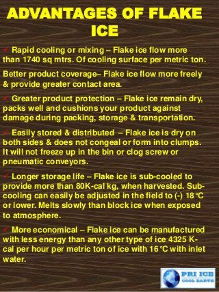 ADVANTAGES OF FLAKE
ICE
 Rapid cooling or mixing – Flake ice flow more
than 1740 sq mtrs. Of cooling surface per metric ton.
Better product coverage– Flake ice flow more freely
& provide greater contact area.
 Greater product protection – Flake ice remain dry,
packs well and cushions your product against
damage during packing, storage & transportation.
 Easily stored & distributed – Flake ice is dry on
both sides & does not congeal or form into clumps.
It will not freeze up in the bin or clog screw or
pneumatic conveyors.
 Longer storage life – Flake ice is sub-cooled to
provide more than 80K-cal kg, when harvested. Sub-
cooling can easily be adjusted in the field to (-) 18°C
or lower. Melts slowly than block ice when exposed
to atmosphere.
 More economical – Flake ice can be manufactured
with less energy than any other type of ice 4325 K-
cal per hour per metric ton of ice with 16°C with inlet
water.
 