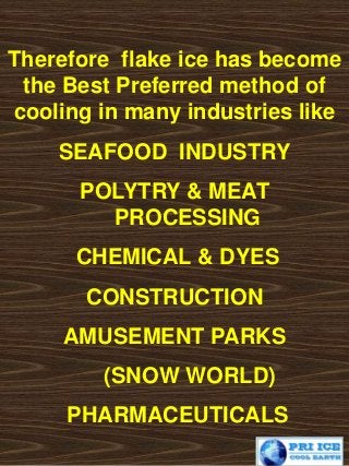 Therefore flake ice has become
the Best Preferred method of
cooling in many industries like
SEAFOOD INDUSTRY
POLYTRY & MEAT
PROCESSING
CHEMICAL & DYES
CONSTRUCTION
AMUSEMENT PARKS
(SNOW WORLD)
PHARMACEUTICALS
 