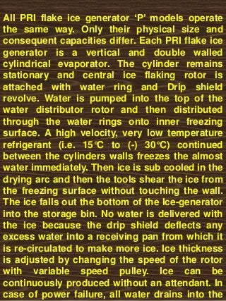 All PRI flake ice generator ‘P’ models operate
the same way. Only their physical size and
consequent capacities differ. Each PRI flake ice
generator is a vertical and double walled
cylindrical evaporator. The cylinder remains
stationary and central ice flaking rotor is
attached with water ring and Drip shield
revolve. Water is pumped into the top of the
water distributor rotor and then distributed
through the water rings onto inner freezing
surface. A high velocity, very low temperature
refrigerant (i.e. 15°C to (-) 30°C) continued
between the cylinders walls freezes the almost
water immediately. Then ice is sub cooled in the
drying arc and then the tools shear the ice from
the freezing surface without touching the wall.
The ice falls out the bottom of the Ice-generator
into the storage bin. No water is delivered with
the ice because the drip shield deflects any
excess water into a receiving pan from which it
is re-circulated to make more ice. Ice thickness
is adjusted by changing the speed of the rotor
with variable speed pulley. Ice can be
continuously produced without an attendant. In
case of power failure, all water drains into the
 