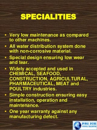 SPECIALITIES
 Very low maintenance as compared
to other machines.
 All water distribution system done
with non-corrosive material.
 Special design ensuring low wear
and tear.
 Widely accepted and used in
CHEMICAL, SEAFOOD,
CONSTRUCTION, AGRICULTURAL,
PHARMACEUTICAL, MEAT and
POULTRY industries.
 Simple construction ensuring easy
installation, operation and
maintenance.
 One year warranty against any
manufacturing defect.
 