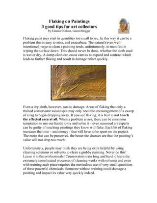 Flaking on Paintings
             3 good tips for art collectors
                  by Eleanor Nelson, Guest Blogger

Flaking paint may start in quantities too small to see. In this way it can be a
problem that is easy to miss, and exacerbate. The natural (even well-
intentioned) urge to clean a painting tends, unfortunately, to manifest in
wiping the surface down. This should never be done, whether the cloth used
is wet or dry. A damp cloth can cause canvas to expand and contract which
leads to further flaking and result in damage rather quickly.




Even a dry cloth, however, can do damage. Areas of flaking that only a
trained conservator would spot may only need the encouragement of a sweep
of a rag to begin dropping away. If you see flaking, it is best to not touch
the affected area at all. When a problem arises, there can be enormous
temptation to use our hands to try and solve it – even seasoned art experts
can be guilty of touching paintings they know will flake. Each bit of flaking
increases the time – and money - that will have to be spent on the project.
The more that can be preserved, the better the chances are that the painting’s
value will not drop too much.

Unfortunately, people may think they are being extra helpful by using
cleaning solutions or solvents to clean a grubby painting. Never do this!
Leave it to the professionals! Conservators train long and hard to learn the
extremely complicated processes of cleaning works with solvents and even
with training each piece requires the meticulous use of very small quantities
of these powerful chemicals. Someone without training could damage a
painting and impact its value very quickly indeed.
 