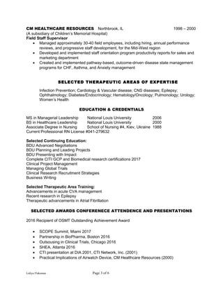 CM HEALTHCARE RESOURCES Northbrook, IL 1998 – 2000
(A subsidiary of Children’s Memorial Hospital)
Field Staff Supervisor
• Managed approximately 30-40 field employees, including hiring, annual performance
reviews, and progressive staff development, for the Mid-West region
• Developed and implemented staff orientation program productivity reports for sales and
marketing department
• Created and implemented pathway-based, outcome-driven disease state management
programs for CHF, Asthma, and Anxiety management
SELECTED THERAPEUTIC AREAS OF EXPERTISE
Infection Prevention; Cardiology & Vascular disease; CNS diseases; Epilepsy;
Ophthalmology; Diabetes/Endocrinology; Hematology/Oncology; Pulmonology; Urology;
Women’s Health
EDUCATION & CREDENTIALS
MS in Managerial Leadership National Louis University 2006
BS in Healthcare Leadership National Louis University 2000
Associate Degree in Nursing School of Nursing #4, Kiev, Ukraine 1988
Current Professional RN License #041-279632
Selected Continuing Education:
BDU Advanced Negotiations
BDU Planning and Leading Projects
BDU Presenting with Impact
Complete CITI GCP and Biomedical research certifications 2017
Clinical Project Management
Managing Global Trials
Clinical Research Recruitment Strategies
Business Writing
Selected Therapeutic Area Training:
Advancements in acute CVA management
Recent research in Epilepsy
Therapeutic advancements in Atrial Fibrillation
SELECTED AWARDS CONFERENECE ATTENDENCE AND PRESENTATIONS
2016 Recipient of OSMT Outstanding Achievement Award
• SCOPE Summit, Miami 2017
• Partnership in BioPharma, Boston 2016
• Outsousing in Clinical Trials, Chicago 2016
• SHEA, Atlanta 2016
• CTI presentation at DIA 2001, CTI Network, Inc. (2001)
• Practical Implications of Airwatch Device, CM Healthcare Resources (2000)
Lidiya Flaksman Page 3 of 6
 