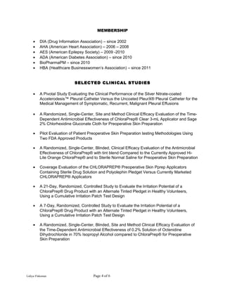 MEMBERSHIP
• DIA (Drug Information Association) – since 2002
• AHA (American Heart Association) – 2006 – 2008
• AES (American Epilepsy Society) – 2009 -2010
• ADA (American Diabetes Association) – since 2010
• BioPharmaPM – since 2010
• HBA (Healthcare Businesswomen’s Association) – since 2011
SELECTED CLINICAL STUDIES
• A Pivotal Study Evaluating the Clinical Performance of the Silver Nitrate-coated
Accelerodesis™ Pleural Catheter Versus the Uncoated PleurX® Pleural Catheter for the
Medical Management of Symptomatic, Recurrent, Malignant Pleural Effusions
• A Randomized, Single-Center, Site and Method Clinical Efficacy Evaluation of the Time-
Dependent Antimicrobial Effectiveness of ChloraPrep® Clear 3-mL Applicator and Sage
2% Chlorhexidine Gluconate Cloth for Preoperative Skin Preparation
• Pilot Evaluation of Patient Preoperative Skin Preparation testing Methodologies Using
Two FDA Approved Products
• A Randomized, Single-Center, Blinded, Clinical Efficacy Evaluation of the Antimicrobial
Effectiveness of ChloraPrep® with tint blend Compared to the Currently Approved Hi-
Lite Orange ChloraPrep® and to Sterile Normal Saline for Preoperative Skin Preparation
• Coverage Evaluation of the CHLORAPREP® Preoperative Skin Pprep Applicators
Containing Sterile Drug Solution and Polyolephin Pledget Versus Currently Marketed
CHLORAPREP® Applicators
• A 21-Day, Randomized, Controlled Study to Evaluate the Irritation Potential of a
ChloraPrep® Drug Product with an Alternate Tinted Pledget in Healthy Volunteers,
Using a Cumulative Irritation Patch Test Design
• A 7-Day, Randomized, Controlled Study to Evaluate the Irritation Potential of a
ChloraPrep® Drug Product with an Alternate Tinted Pledget in Healthy Volunteers,
Using a Cumulative Irritation Patch Test Design
• A Randomized, Single-Center, Blinded, Site and Method Clinical Efficacy Evaluation of
the Time-Dependent Antimicrobial Effectiveness of 0.2% Solution of Octenidine
Dihydrochloride in 70% Isopropyl Alcohol compared to ChloraPrep® for Preoperative
Skin Preparation
Lidiya Flaksman Page 4 of 6
 