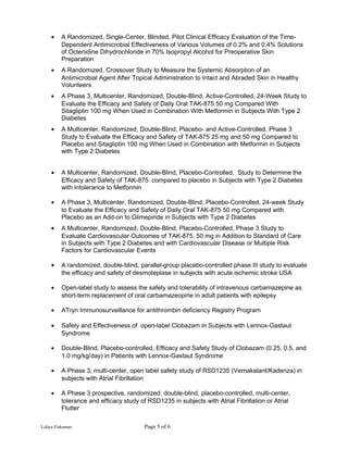 • A Randomized, Single-Center, Blinded, Pilot Clinical Efficacy Evaluation of the Time-
Dependent Antimicrobial Effectiveness of Various Volumes of 0.2% and 0.4% Solutions
of Octenidine Dihydrochloride in 70% Isopropyl Alcohol for Preoperative Skin
Preparation
• A Randomized, Crossover Study to Measure the Systemic Absorption of an
Antimicrobial Agent After Topical Administration to Intact and Abraded Skin in Healthy
Volunteers
• A Phase 3, Multicenter, Randomized, Double-Blind, Active-Controlled, 24-Week Study to
Evaluate the Efficacy and Safety of Daily Oral TAK-875 50 mg Compared With
Sitagliptin 100 mg When Used in Combination With Metformin in Subjects With Type 2
Diabetes
• A Multicenter, Randomized, Double-Blind, Placebo- and Active-Controlled, Phase 3
Study to Evaluate the Efficacy and Safety of TAK-875 25 mg and 50 mg Compared to
Placebo and Sitagliptin 100 mg When Used in Combination with Metformin in Subjects
with Type 2 Diabetes
• A Multicenter, Randomized, Double-Blind, Placebo-Controlled, Study to Determine the
Efficacy and Safety of TAK-875 compared to placebo in Subjects with Type 2 Diabetes
with intolerance to Metformin
• A Phase 3, Multicenter, Randomized, Double-Blind, Placebo-Controlled, 24-week Study
to Evaluate the Efficacy and Safety of Daily Oral TAK-875 50 mg Compared with
Placebo as an Add-on to Glimepiride in Subjects with Type 2 Diabetes
• A Multicenter, Randomized, Double-Blind, Placebo-Controlled, Phase 3 Study to
Evaluate Cardiovascular Outcomes of TAK-875, 50 mg in Addition to Standard of Care
in Subjects with Type 2 Diabetes and with Cardiovascular Disease or Multiple Risk
Factors for Cardiovascular Events
• A randomized, double-blind, parallel-group placebo-controlled phase III study to evaluate
the efficacy and safety of desmoteplase in subjects with acute ischemic stroke USA
• Open-label study to assess the safety and tolerability of intravenous carbamazepine as
short-term replacement of oral carbamazeopine in adult patients with epilepsy
• ATryn Immunosurveillance for antithrombin deficiency Registry Program
• Safety and Effectiveness of open-label Clobazam in Subjects with Lennox-Gastaut
Syndrome
• Double-Blind, Placebo-controlled, Efficacy and Safety Study of Clobazam (0.25, 0.5, and
1.0 mg/kg/day) in Patients with Lennox-Gastaut Syndrome
• A Phase 3, multi-center, open label safety study of RSD1235 (Vernakalant/Kadenza) in
subjects with Atrial Fibrillation
• A Phase 3 prospective, randomized, double-blind, placebo-controlled, multi-center,
tolerance and efficacy study of RSD1235 in subjects with Atrial Fibrillation or Atrial
Flutter
Lidiya Flaksman Page 5 of 6
 