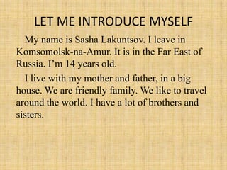 LET ME INTRODUCE MYSELF My name is Sasha Lakuntsov. I leave in Komsomolsk-na-Amur. It is in the Far East of Russia. I’m 14 years old.  I live with my mother and father, in a big     house. We are friendly family. We like to travel  around the world. I have a lot of brothers and  sisters. 