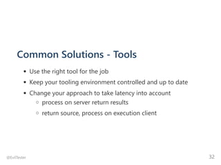 Common Solutions ‐ Tools
Use the right tool for the job
Keep your tooling environment controlled and up to date
Change your approach to take latency into account
process on server return results
return source, process on execution client
@EvilTester 32
 