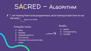 SACRED - Algorithm
✘ "...not training them to be programmers, we're training to learn how to use
the tools..."
Atenção para:
✘ Steps
✘ Decisões
✘ Validação assertiva
✘ Ferramentas
✘ Entender o funcionamento das
coisas
Senão…
✘ sleep();
✘ Overengineering
✘ Lentidão
Allister Scott (2015)
 