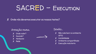 SACRED - Execution
✘ Onde nós devemos executar os nossos testes?
Atenção para:
✘ Onde rodar?
✘ Quando?
✘ Hardware
✘ Rede
Senão…
✘ Não roda bem no ambiente
XPTO
✘ Instabilidade
✘ Ambiente compartilhado
✘ Execução mais lenta
 