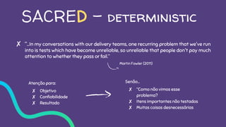 SACRED - deterministic
✘ “...In my conversations with our delivery teams, one recurring problem that we've run
into is tests which have become unreliable, so unreliable that people don't pay much
attention to whether they pass or fail.”
Atenção para:
✘ Objetivo
✘ Confiabilidade
✘ Resultado
Senão…
✘ “Como não vimos esse
problema?
✘ Itens importantes não testados
✘ Muitas coisas desnecessárias
Martin Fowler (2011)
 