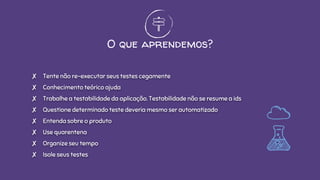 O que aprendemos?
✘ Tente não re-executar seus testes cegamente
✘ Conhecimento teórico ajuda
✘ Trabalhe a testabilidade da aplicação. Testabilidade não se resume a ids
✘ Questione determinado teste deveria mesmo ser automatizado
✘ Entenda sobre o produto
✘ Use quarentena
✘ Organize seu tempo
✘ Isole seus testes
 
