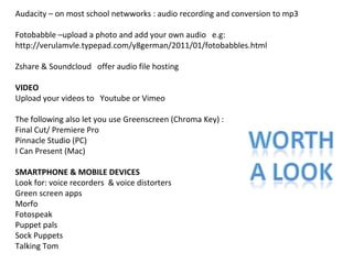 Audacity – on most school netwworks : audio recording and conversion to mp3
Fotobabble –upload a photo and add your own audio e.g:
http://verulamvle.typepad.com/y8german/2011/01/fotobabbles.html
Zshare & Soundcloud offer audio file hosting
VIDEO
Upload your videos to Youtube or Vimeo
The following also let you use Greenscreen (Chroma Key) :
Final Cut/ Premiere Pro
Pinnacle Studio (PC)
I Can Present (Mac)
SMARTPHONE & MOBILE DEVICES
Look for: voice recorders & voice distorters
Green screen apps
Morfo
Fotospeak
Puppet pals
Sock Puppets
Talking Tom

 