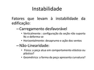 Instabilidade
Fatores que levam à instabilidade da
edificação:
–Carregamento desfavorável
• Verticalmente : configuração da seção não suporta
Nc e deforma-se
• Horizontalmente: desaprumo e ação dos ventos
–Não-Linearidade:
• Física: a peça atua em comportamento elástico ou
plástico?
• Geométrica: a forma da peça apresenta curvatura?
 