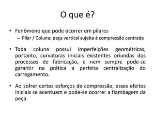 O que é?
• Fenômeno que pode ocorrer em pilares
– Pilar / Coluna: peça vertical sujeita à compressão centrada
• Toda coluna possui imperfeições geométricas,
portanto, curvaturas iniciais existentes oriundas dos
processos de fabricação, e nem sempre pode-se
garantir na prática a perfeita centralização do
carregamento.
• Ao sofrer certos esforços de compressão, esses efeitos
iniciais se acentuam e pode-se ocorrer a flambagem da
peça.
 