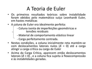 A Teoria de Euler
• Os primeiros resultados teóricos sobre instabilidade
foram obtidos pelo matemático suíço Leonhardt Euler,
em hastes metálicas
• A coluna de Euler era idealmente perfeita:
- Coluna isenta de imperfeições geométricas e
tensões residuais
- Material de comportamento elástico linear
- Carga perfeitamente centrada.
• Nestas condições, a coluna inicialmente reta mantém-se
com deslocamentos laterais nulos (δ = 0) até a carga
atingir a carga crítica ou carga de Euler
• Acima da Carga Crítica, aparecem então deslocamentos
laterais (δ > 0) , e a coluna fica sujeita à flexocompressão
e às instabilidades geradas.
 