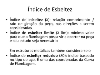 Índice de Esbeltez
• Índice de esbeltez (λ): relação comprimento /
raio de giração da peça, nas direções a serem
consideradas
• Índice de esbeltez limite (λ lim): mínimo valor
para que a flambagem possa vir a ocorrer na peça
e seu estudo seja necessário
Em estruturas metálicas também considera-se o
• Índice de esbeltez reduzido (λ0): índice baseado
no tipo de aço. É uma das coordenadas da Curva
de Flambagem.
 