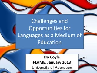 Challenges and
    Opportunities for
Languages as a Medium of
       Education

           Do Coyle
     FLAME, January 2013
     University of Aberdeen
 