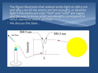 The figure illustrates that sodium emits light at 588.9 nm
and 589.5 nm (if the atoms are hot enough), or absorbs
light if the atoms are cold. "Hot" and "cold" are vague,
and the way to know what wavelengths correspond to
which elements aren't obvious.
We discuss this later. .
 