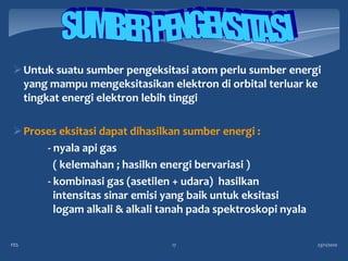  Untuk suatu sumber pengeksitasi atom perlu sumber energi
  yang mampu mengeksitasikan elektron di orbital terluar ke
  tingkat energi elektron lebih tinggi

 Proses eksitasi dapat dihasilkan sumber energi :
      - nyala api gas
        ( kelemahan ; hasilkn energi bervariasi )
      - kombinasi gas (asetilen + udara) hasilkan
        intensitas sinar emisi yang baik untuk eksitasi
        logam alkali & alkali tanah pada spektroskopi nyala

FES                            17                             23/11/2010
 