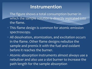 Instrumention
The figure shows a total consumption burner in
which the sample solution is directly aspirated into
the flame.
This flame design is common for atomic emission
spectroscopy.
All desolvation, atomization, and excitation occurs
in the flame. Other flame designs nebulize the
sample and premix it with the fuel and oxidant
before it reaches the burner.
Atomic-absorption instruments almost always use a
nebulizer and also use a slot burner to increase the
path length for the sample absorption
 
