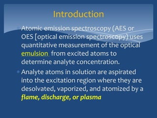 Introduction
Atomic emission spectroscopy (AES or
OES [optical emission spectroscopy) uses
quantitative measurement of the optical
emulsion from excited atoms to
determine analyte concentration.
Analyte atoms in solution are aspirated
into the excitation region where they are
desolvated, vaporized, and atomized by a
flame, discharge, or plasma
 