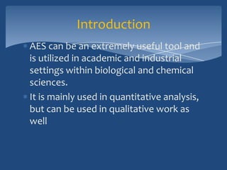 Introduction
AES can be an extremely useful tool and
is utilized in academic and industrial
settings within biological and chemical
sciences.
It is mainly used in quantitative analysis,
but can be used in qualitative work as
well
 