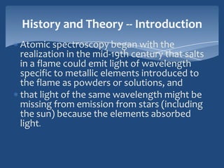 History and Theory -- Introduction
Atomic spectroscopy began with the
realization in the mid-19th century that salts
in a flame could emit light of wavelength
specific to metallic elements introduced to
the flame as powders or solutions, and
that light of the same wavelength might be
missing from emission from stars (including
the sun) because the elements absorbed
light.
 