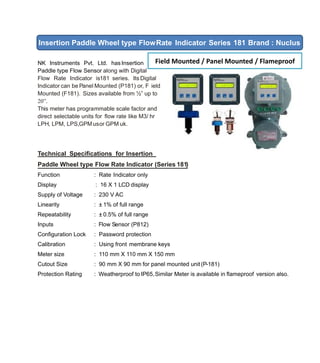NK Instruments Pvt. Ltd. hasInsertion
Paddle type Flow Sensor along with Digital
Flow Rate Indicator is181 series. Its Digital
Indicator can be Panel Mounted (P181) or, F ield
Mounted (F181). Sizes available from ½” up to
20”.
This meter has programmable scale factor and
direct selectable units for ﬂow rate like M3/ hr
LPH, LPM, LPS,GPMusor GPM uk.
Technical Speciﬁcations for Insertion
Paddle Wheel type Flow Rate Indicator (Series 181)
Function : Rate Indicator only
Display : 16 X 1 LCD display
Supply of Voltage : 230 V AC
Linearity : ± 1% of full range
Repeatability : ± 0.5% of full range
Inputs : Flow Sensor (P812)
Conﬁguration Lock : Password protection
Calibration : Using front membrane keys
Meter size : 110 mm X 110 mm X 150 mm
Cutout Size : 90 mm X 90 mm for panel mounted unit(P-181)
Protection Rating : Weatherproof to IP65,Similar Meter is available in ﬂameproof version also.
Insertion Paddle Wheel type FlowRate Indicator Series 181 Brand : Nuclus
Field Mounted / Panel Mounted / Flameproof
 