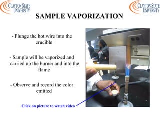 - Plunge the hot wire into the
crucible
- Sample will be vaporized and
carried up the burner and into the
flame
- Observe and record the color
emitted
SAMPLE VAPORIZATION
Click on picture to watch video
 
