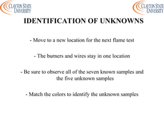 - Move to a new location for the next flame test
- The burners and wires stay in one location
- Be sure to observe all of the seven known samples and
the five unknown samples
- Match the colors to identify the unknown samples
IDENTIFICATION OF UNKNOWNS
 