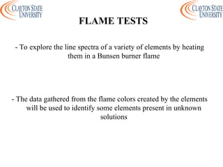 - To explore the line spectra of a variety of elements by heating
them in a Bunsen burner flame
- The data gathered from the flame colors created by the elements
will be used to identify some elements present in unknown
solutions
FLAME TESTS
 