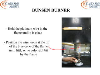 - Hold the platinum wire in the
flame until it is clean
- Position the wire loops at the tip
of the blue cone of the flame
until little or no color exhibit
by the flame
BUNSEN BURNER
 