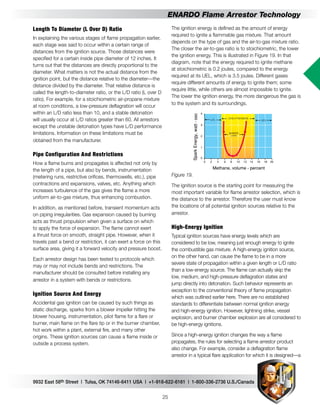 9932 East 58th Street | Tulsa, OK 74146-6411 USA | +1-918-622-6161 | 1-800-336-2736 U.S./Canada
25
ENARDO Flame Arrestor Technology
The ignition energy is defined as the amount of energy
required to ignite a flammable gas mixture. That amount
depends on the type of gas and the air-to-gas mixture ratio.
The closer the air-to-gas ratio is to stoichiometric, the lower
the ignition energy. This is illustrated in Figure 19. In that
diagram, note that the energy required to ignite methane
at stoichiometric is 0.2 joules, compared to the energy
required at its UEL, which is 3.5 joules. Different gases
require different amounts of energy to ignite them; some
require little, while others are almost impossible to ignite.
The lower the ignition energy, the more dangerous the gas is
to the system and its surroundings.
Methane, volume - percent
SparkEnergy,watt-sec
Figure 19.
The ignition source is the starting point for measuring the
most important variable for flame arrestor selection, which is
the distance to the arrestor. Therefore the user must know
the locations of all potential ignition sources relative to the
arrestor.
High-Energy Ignition
Typical ignition sources have energy levels which are
considered to be low, meaning just enough energy to ignite
the combustible gas mixture. A high-energy ignition source,
on the other hand, can cause the flame to be in a more
severe state of propagation within a given length or L/D ratio
than a low-energy source. The flame can actually skip the
low, medium, and high-pressure deflagration states and
jump directly into detonation. Such behavior represents an
exception to the conventional theory of flame propagation
which was outlined earlier here. There are no established
standards to differentiate between normal ignition energy
and high-energy ignition. However, lightning strike, vessel
explosion, and burner chamber explosion are all considered to
be high-energy ignitions.
Since a high-energy ignition changes the way a flame
propagates, the rules for selecting a flame arrestor product
also change. For example, consider a deflagration flame
arrestor in a typical flare application for which it is designed—a
Length To Diameter (L Over D) Ratio
In explaining the various stages of flame propagation earlier,
each stage was said to occur within a certain range of
distances from the ignition source. Those distances were
specified for a certain inside pipe diameter of 12 inches. It
turns out that the distances are directly proportional to the
diameter. What matters is not the actual distance from the
ignition point, but the distance relative to the diameter—the
distance divided by the diameter. That relative distance is
called the length-to-diameter ratio, or the L/D ratio (L over D
ratio). For example, for a stoichiometric air-propane mixture
at room conditions, a low-pressure deflagration will occur
within an L/D ratio less than 10, and a stable detonation
will usually occur at L/D ratios greater than 60. All arrestors
except the unstable detonation types have L/D performance
limitations. Information on these limitations must be
obtained from the manufacturer.
Pipe Configuration And Restrictions
How a flame burns and propagates is affected not only by
the length of a pipe, but also by bends, instrumentation
(metering runs, restrictive orifices, thermowells, etc.), pipe
contractions and expansions, valves, etc. Anything which
increases turbulence of the gas gives the flame a more
uniform air-to-gas mixture, thus enhancing combustion.
In addition, as mentioned before, transient momentum acts
on piping irregularities. Gas expansion caused by burning
acts as thrust propulsion when given a surface on which
to apply the force of expansion. The flame cannot exert
a thrust force on smooth, straight pipe. However, when it
travels past a bend or restriction, it can exert a force on this
surface area, giving it a forward velocity and pressure boost.
Each arrestor design has been tested to protocols which
may or may not include bends and restrictions. The
manufacturer should be consulted before installing any
arrestor in a system with bends or restrictions.
Ignition Source And Energy
Accidental gas ignition can be caused by such things as
static discharge, sparks from a blower impeller hitting the
blower housing, instrumentation, pilot flame for a flare or
burner, main flame on the flare tip or in the burner chamber,
hot work within a plant, external fire, and many other
origins. These ignition sources can cause a flame inside or
outside a process system.
 