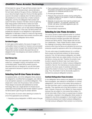 ENARDO | www.enardo.com
26
ENARDO Flame Arrestor Technology
	 2.	Flame stabilization performance characteristics of
		 the arrestor compared to the system potential for flame
		 stabilization for sustained periods of time
	 3.	Process gas temperature
	 4.	Pressure drop across the arrestor during venting flow
		 conditions, relative to the system's maximum allowable
		 pressure and vacuum
	 5.	Materials of construction that meet the ambient and
		 process conditions – for example, extremely cold
		 climate, salt spray, chemically aggressive gas, etc.
	 6.	Connection type and size
	 7.	Instrumentation requirements
Selecting In-Line Flame Arrestors
The various dynamic states explained earlier for confined
flames can be very dangerous for a process system due
to the tremendous energies associated with detonation
pressure and flame velocity. Things happen fast and can
turn catastrophic. These multiple dynamic states increase
the challenge of providing a flame arrestor product or
products which stop the flame and withstand the enormous
pressures caused by explosions within the confined piping.
The very wide range of possible behavior for a confined
flame causes two particular problems for flame arrestor
products. First, the high-pressure deflagration and stable
detonation states have very stable kinetics of burning, and
the flame is moving very fast. Therefore the arrestor must
be able to absorb the flame’s heat much faster than is
required by standard low-to-medium-pressure deflagration
conditions. Second, the instantaneous impulse pressures
caused by the shock waves of overdriven detonation
subject the arrestor to forces of up to 20995 kPa(g) (3000
psig). Thus, the arrestor must be structurally superior to
standard low-pressure deflagration arrestors.
Confined Deflagration Flame Arrestors
In-line deflagration flame arrestors are designed for confined
flame propagation, also referred to as flashback or confined
deflagrations. Like the end-of-line variety, flame arrestors of
this type have been used in numerous applications for many
decades. They resemble end-of-line flame arrestors in many
ways. However, things are much different for these arrestors,
because they are subject to more severe flame states. For
almost every state of flame, there is a special type of arrestor.
For example, a standard in-line deflagration flame arrestor is
designed to stop flame propagation in short lengths of pipe,
involving low-pressure and medium-pressure deflagrations.
The high-pressure deflagration flame arrestor is an enhanced
20-foot stack for a group "D" gas with flame arrestor near the
base of the flare. If the process stream velocity falls below
the burn-back velocity of the gas at the tip, a flashback could
occur. Since the length of pipe from the tip of the flare (ignition
source) to the arrestor is relatively short, the flame dynamics
will probably be no more severe than a medium-pressure
deflagration, and thus the deflagration flame arrestor will
quench the flame. However, if the flare is struck by lightning
(high energy ignition) while the flow is below burn-back
velocity, the flame could be in a more severe state when it
reaches the flame arrestor, such as high-pressure deflagration
or overdriven detonation. In that case, the flame arrestor will
probably fail, because it is not designed for a high-pressure
deflagration or detonation. If there is a chance for high-energy
ignition, an unstable detonation flame arrestor should be used
instead of a standard deflagration flame arrestor.
Enriched Oxygen
In most vapor control systems, the source of oxygen in the
combustible mixture is ambient air. However, some processes
have a larger content of oxygen than standard air-gas mixture.
Passive flame arrestor products discussed here are not
designed for the more dangerous and severe condition of
enriched oxygen.
Dust Versus Gas
When pulverized into dust suspended in air, combustible
solids burn, propagate in piping, and explode much like
combustible gases. Passive flame arrestor products
discussed here are not designed for use with flammable
dust suspensions because of special concerns such as
plugging.
Selecting End-Of-Line Flame Arrestors
As explained before, end-of-line deflagration flame arrestors
are designed for unconfined flame propagation, also referred
to as atmospheric explosion or unconfined deflagration. They
simply bolt or screw onto the process or tank connection.
These designs incorporate well-established but simple
technology. Most use a single element of crimped wound
metal ribbon that provides the heat transfer needed to quench
the flame before it gets through the arrestor element.
The main points of concern when selecting an arrestor for
end-of-line applications are as follows:
	 1.	Hazardous group designation or MESG value of the gas
 