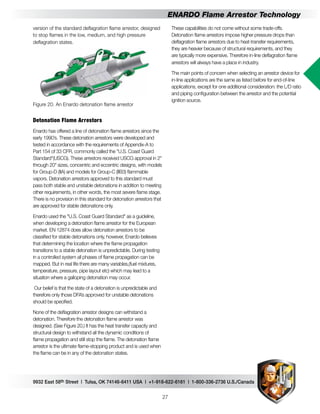 9932 East 58th Street | Tulsa, OK 74146-6411 USA | +1-918-622-6161 | 1-800-336-2736 U.S./Canada
27
ENARDO Flame Arrestor Technology
These capabilities do not come without some trade-offs.
Detonation flame arrestors impose higher pressure drops than
deflagration flame arrestors due to heat-transfer requirements,
they are heavier because of structural requirements, and they
are typically more expensive. Therefore in-line deflagration flame
arrestors will always have a place in industry.
The main points of concern when selecting an arrestor device for
in-line applications are the same as listed before for end-of-line
applications, except for one additional consideration: the L/D ratio
and piping configuration between the arrestor and the potential
ignition source.
version of the standard deflagration flame arrestor, designed
to stop flames in the low, medium, and high pressure
deflagration states.
Figure 20. An Enardo detonation flame arrestor
Detonation Flame Arrestors
Enardo has offered a line of detonation flame arrestors since the
early 1990’s. These detonation arrestors were developed and
tested in accordance with the requirements of Appendix-A to
Part 154 of 33 CFR, commonly called the "U.S. Coast Guard
Standard"(USCG). These arrestors received USCG approval in 2"
through 20" sizes, concentric and eccentric designs, with models
for Group-D (IIA) and models for Group-C (IIB3) flammable
vapors. Detonation arrestors approved to this standard must
pass both stable and unstable detonations in addition to meeting
other requirements, in other words, the most severe flame stage.
There is no provision in this standard for detonation arrestors that
are approved for stable detonations only.
Enardo used the "U.S. Coast Guard Standard" as a guideline,
when developing a detonation flame arrestor for the European
market. EN 12874 does allow detonation arrestors to be
classified for stable detonations only, however, Enardo believes
that determining the location where the flame propagation
transitions to a stable detonation is unpredictable. During testing
in a controlled system all phases of flame propagation can be
mapped. But in real life there are many variables,(fuel mixtures,
temperature, pressure, pipe layout etc) which may lead to a
situation where a galloping detonation may occur.
Our belief is that the state of a detonation is unpredictable and
therefore only those DFA’s approved for unstable detonations
should be specified.
None of the deflagration arrestor designs can withstand a
detonation. Therefore the detonation flame arrestor was
designed. (See Figure 20.) It has the heat transfer capacity and
structural design to withstand all the dynamic conditions of
flame propagation and still stop the flame. The detonation flame
arrestor is the ultimate flame-stopping product and is used when
the flame can be in any of the detonation states.
 