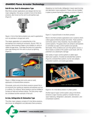 ENARDO | www.enardo.com
16
ENARDO Flame Arrestor Technology
(Speaking non-technically, deflagration means rapid burning,
and detonation means explosion.) These units are installed
in pipes to prevent flames from passing, as shown in Figure 5.
Figure 5. A typical Enardo in-line flame arrestor.
Most in-line flame arrestor applications are in systems which
collect gases emitted by liquids and solids. These systems,
commonly used in many industries, may be called vapor
control systems. The gases which are vented to atmosphere
or controlled via vapor control systems are typically
flammable. If the conditions are such that ignition occurs, a
flame inside or outside of the system could result, with the
potential to do catastrophic damage.
One variety of vapor control systems is called vapor
destruction systems. Included are elevated flare systems
(Figure 6), enclosed flare systems, burner and catalytic
incineration systems, and waste gas boilers.
Figure 6. An in-line flame arrestor in a flare system.
Another type of vapor control system using in-line flame
arrestors is vapor recovery systems. Included here are
vapor balancing, refrigeration, adsorption, absorption, and
compression systems.
End-Of-Line, Vent-To-Atmosphere Type
Most flame arrestor applications and designs fall into two
major categories. One group consists of end-of-line flame
arrestors, also known as the vent-to-atmosphere type
(Figure 3).
Figure 3. End-of-line flame arrestors are used in applications
such as petroleum storage tank vents.
The classic application is in preventing fire in the
atmosphere from entering an enclosure. Around 1920, for
instance, flame arrestors began to be installed on vents on
oilfield storage tanks. They keep the tanks from exploding
when gas flowing from the vents is struck by lightning
(Figure 4).
Figure 4. Oilfield storage tank vents were an early
application of industrial flame arrestors.
Conversely, some end-of-line flame arrestors prevent fire in
an enclosure from igniting an explosive atmosphere such as
in a refinery. For instance, flame arrestors may be installed in
furnace air inlets and exhaust stacks. The Davy lamp might
be considered another example of that sort.
In-Line, Deflagration Or Detonation Type
The other major category consists of in-line flame arrestors,
also known as deflagration and detonation flame arrestors.
 